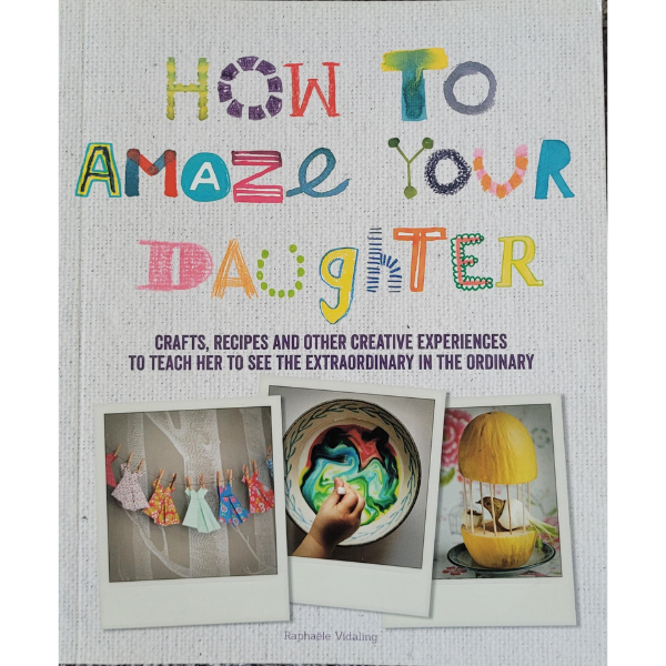 How to Amaze Your Daughter: Crafts, Recipes and Other Creative Experiences to Teach Her to See the Extraordinary in the Ordinary